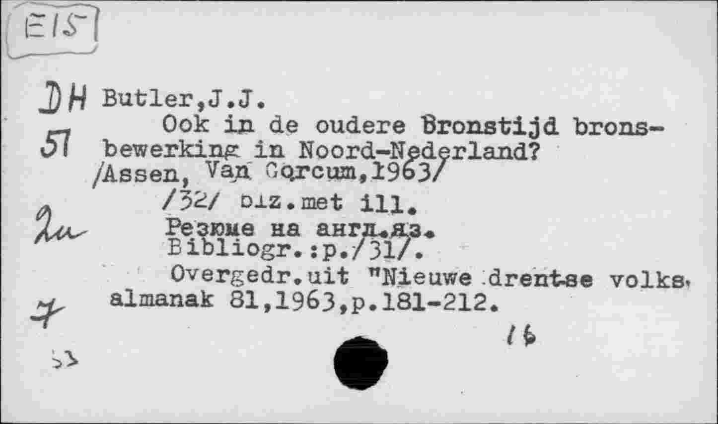 ﻿tir
J)H Butler,J.J.
Ook ід de oudere Bronstijd brons-Ol bewerking in Noord-Nederland?
/32/ oxz.met ill.
Резюме на ангя.яз«
Bibliogr.їр./31/.
Overgedr.uit "Nieuwe drentse volks, almanak 81,1963,p.181-212.